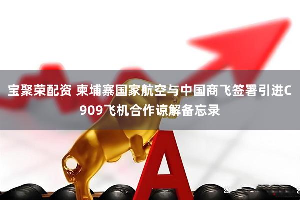 宝聚荣配资 柬埔寨国家航空与中国商飞签署引进C909飞机合作谅解备忘录