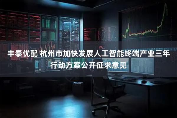 丰泰优配 杭州市加快发展人工智能终端产业三年行动方案公开征求意见