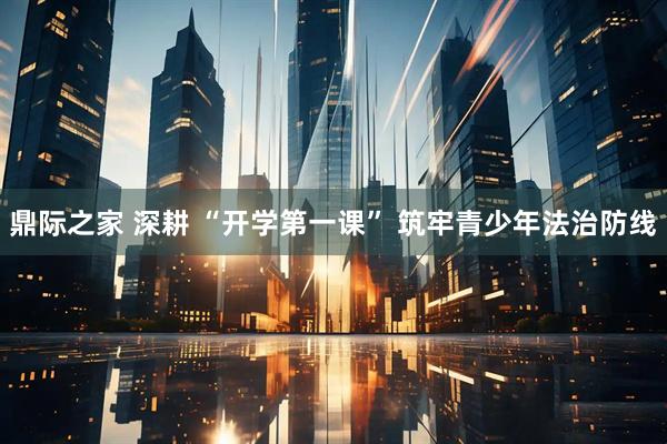 鼎际之家 深耕 “开学第一课” 筑牢青少年法治防线