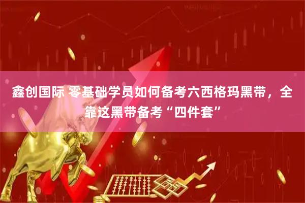 鑫创国际 零基础学员如何备考六西格玛黑带，全靠这黑带备考“四件套”