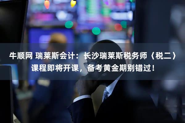 牛顺网 瑞莱斯会计：长沙瑞莱斯税务师〈税二〉课程即将开课，备考黄金期别错过！