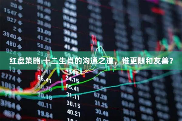 红盘策略 十二生肖的沟通之道，谁更随和友善？