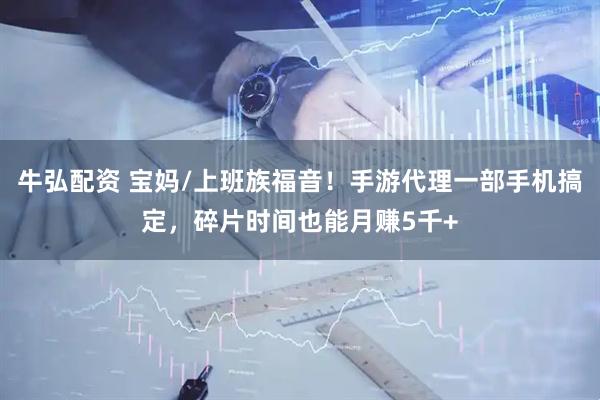 牛弘配资 宝妈/上班族福音！手游代理一部手机搞定，碎片时间也能月赚5千+