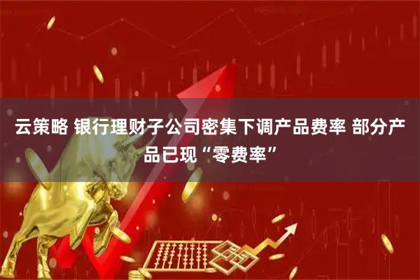 云策略 银行理财子公司密集下调产品费率 部分产品已现“零费率”