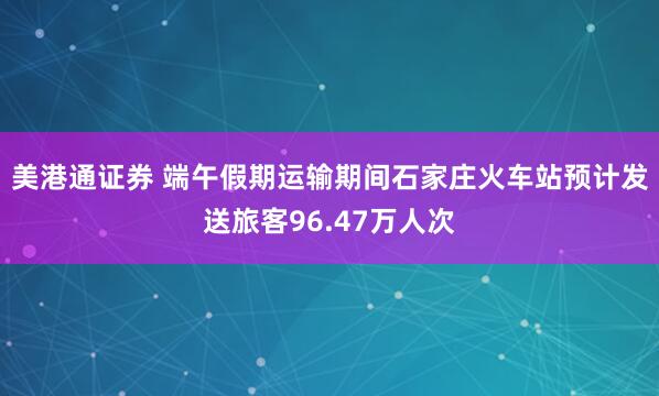 美港通证券 端午假期运输期间石家庄火车站预计发送旅客96.47万人次