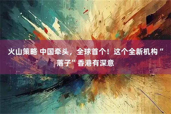 火山策略 中国牵头，全球首个！这个全新机构“落子”香港有深意
