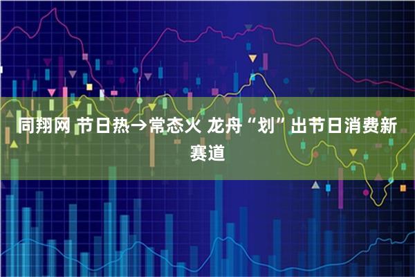 同翔网 节日热→常态火 龙舟“划”出节日消费新赛道
