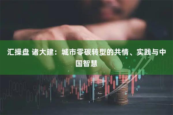 汇操盘 诸大建：城市零碳转型的共情、实践与中国智慧