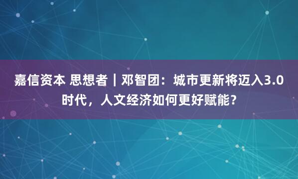 嘉信资本 思想者｜邓智团：城市更新将迈入3.0时代，人文经济如何更好赋能？