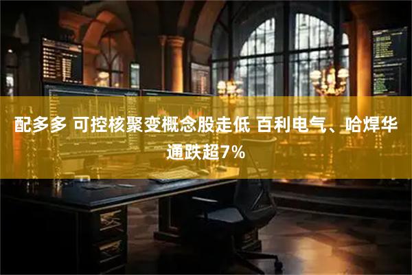 配多多 可控核聚变概念股走低 百利电气、哈焊华通跌超7%