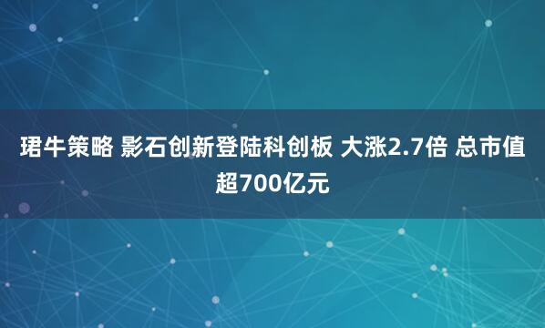珺牛策略 影石创新登陆科创板 大涨2.7倍 总市值超700亿元