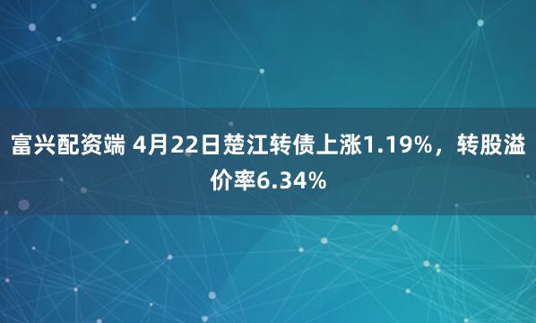 富兴配资端 4月22日楚江转债上涨1.19%，转股溢价率6.34%