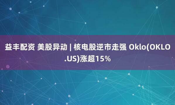 益丰配资 美股异动 | 核电股逆市走强 Oklo(OKLO.US)涨超15%