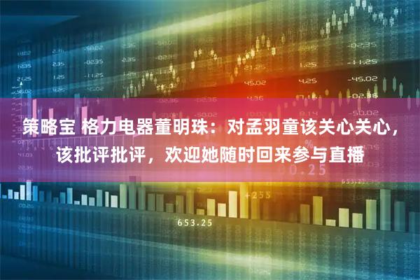 策略宝 格力电器董明珠：对孟羽童该关心关心，该批评批评，欢迎她随时回来参与直播
