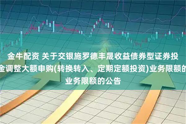 金牛配资 关于交银施罗德丰晟收益债券型证券投资基金调整大额申购(转换转入、定期定额投资)业务限额的公告
