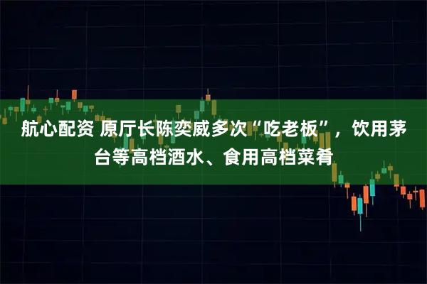 航心配资 原厅长陈奕威多次“吃老板”，饮用茅台等高档酒水、食用高档菜肴