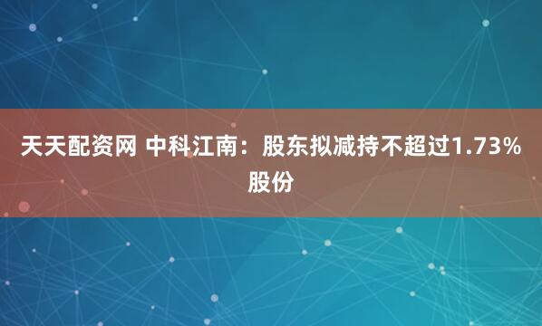 天天配资网 中科江南：股东拟减持不超过1.73%股份
