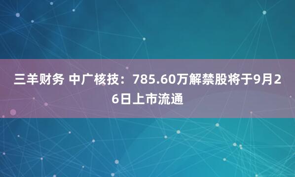 三羊财务 中广核技：785.60万解禁股将于9月26日上市流通
