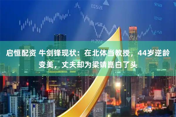 启恒配资 牛剑锋现状：在北体当教授，44岁逆龄变美，丈夫却为梁靖崑白了头