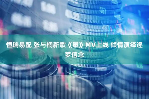 恒瑞易配 张与桐新歌《攀》MV上线 倾情演绎逐梦信念