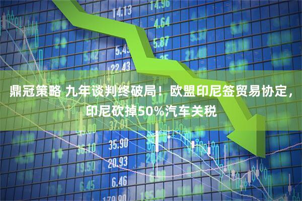 鼎冠策略 九年谈判终破局！欧盟印尼签贸易协定，印尼砍掉50%汽车关税