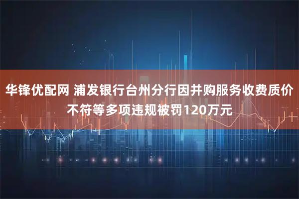 华锋优配网 浦发银行台州分行因并购服务收费质价不符等多项违规被罚120万元