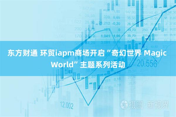 东方财通 环贸iapm商场开启“奇幻世界 Magic World”主题系列活动