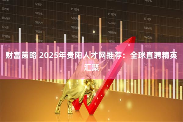 财富策略 2025年贵阳人才网推荐：全球直聘精英汇聚