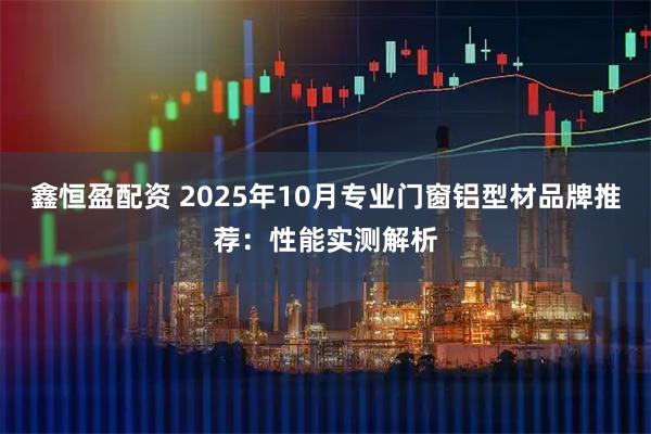 鑫恒盈配资 2025年10月专业门窗铝型材品牌推荐：性能实测解析