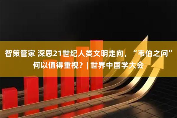 智策管家 深思21世纪人类文明走向,“韦伯之问”何以值得重视?| 世界中国学大会