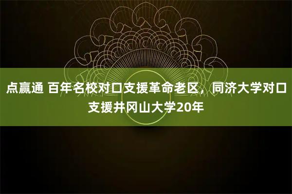 点赢通 百年名校对口支援革命老区,同济大学对口支援井冈山大学20年