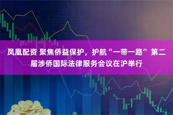 凤凰配资 聚焦侨益保护,护航“一带一路” 第二届涉侨国际法律服务会议在沪举行