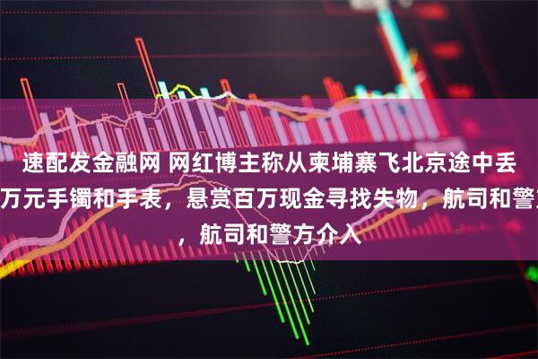速配发金融网 网红博主称从柬埔寨飞北京途中丢失350万元手镯和手表，悬赏百万现金寻找失物，航司和警方介入