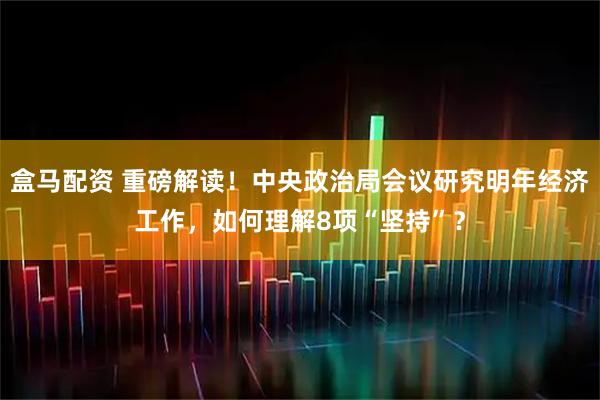盒马配资 重磅解读！中央政治局会议研究明年经济工作，如何理解8项“坚持”？