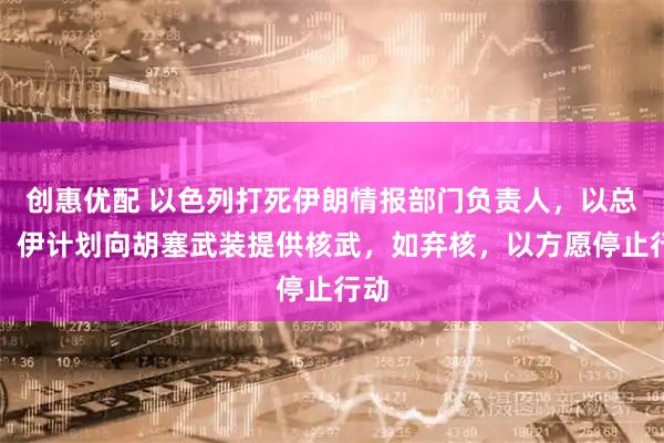 创惠优配 以色列打死伊朗情报部门负责人，以总理：伊计划向胡塞武装提供核武，如弃核，以方愿停止行动