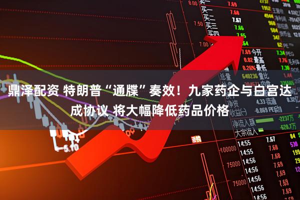 鼎泽配资 特朗普“通牒”奏效！九家药企与白宫达成协议 将大幅降低药品价格