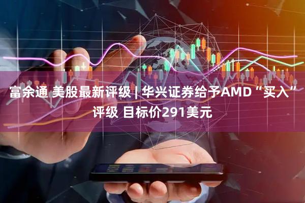 富余通 美股最新评级 | 华兴证券给予AMD“买入”评级 目标价291美元