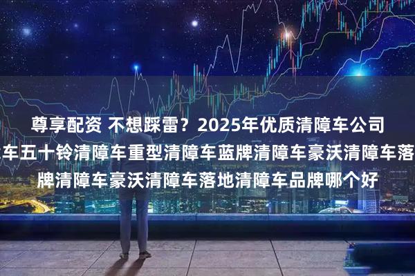 尊享配资 不想踩雷？2025年优质清障车公司这样挑！，黄牌清障车五十铃清障车重型清障车蓝牌清障车豪沃清障车落地清障车品牌哪个好