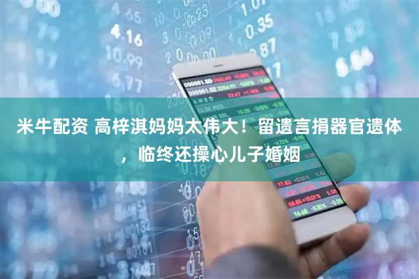 米牛配资 高梓淇妈妈太伟大！留遗言捐器官遗体，临终还操心儿子婚姻