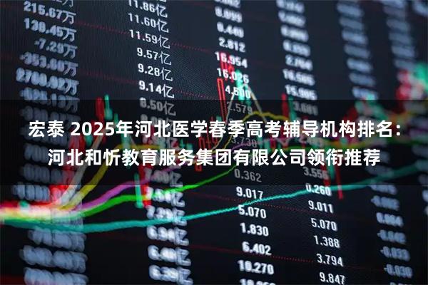 宏泰 2025年河北医学春季高考辅导机构排名：河北和忻教育服务集团有限公司领衔推荐