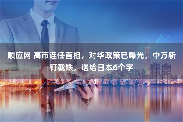顺应网 高市连任首相,对华政策已曝光,中方斩钉截铁,送给日本6个字