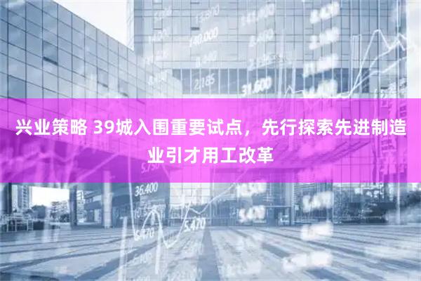 兴业策略 39城入围重要试点，先行探索先进制造业引才用工改革
