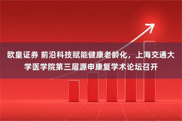 欧皇证券 前沿科技赋能健康老龄化，上海交通大学医学院第三届源申康复学术论坛召开