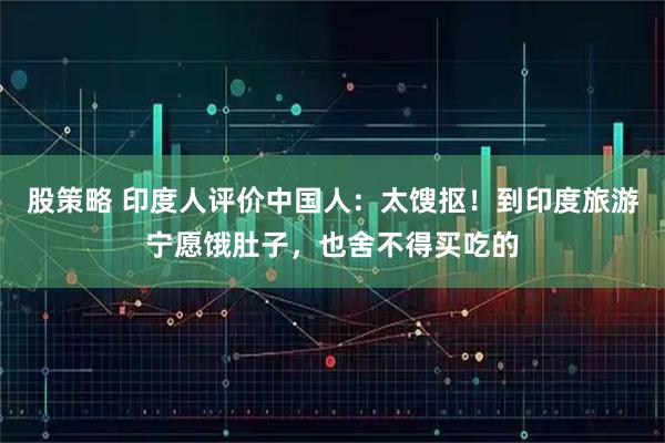 股策略 印度人评价中国人：太馊抠！到印度旅游宁愿饿肚子，也舍不得买吃的