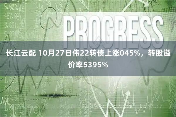 长江云配 10月27日伟22转债上涨045%,转股溢价率5395%