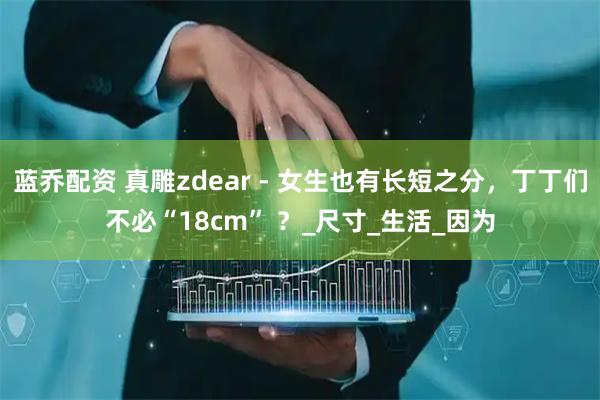 蓝乔配资 真雕zdear - 女生也有长短之分，丁丁们不必“18cm” ？_尺寸_生活_因为
