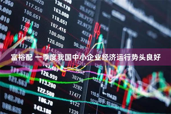富裕配 一季度我国中小企业经济运行势头良好