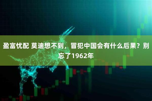 盈富忧配 莫迪想不到,冒犯中国会有什么后果?别忘了1962年