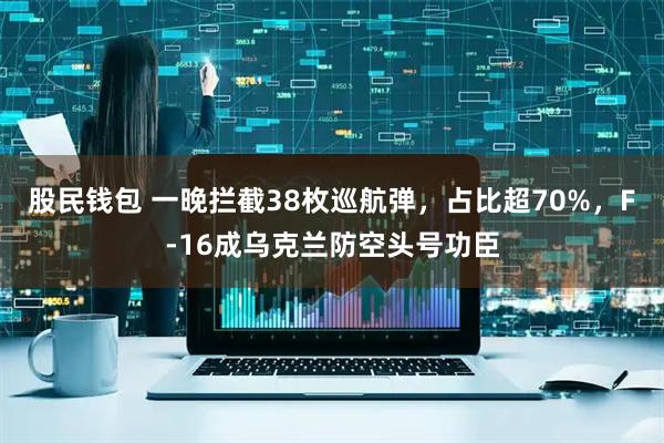 股民钱包 一晚拦截38枚巡航弹，占比超70%，F-16成乌克兰防空头号功臣